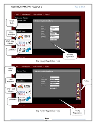 WEB PROGRAMMING - CE00425-2 May 1, 2013
Page
20
Fig: Student Registration Form
Fig: Faculty Registration Form
Time &
Date
EMS -
Attendanc
e
APIIT – IBM
Classes
APIIT Mail
Faculty
Registration
Student
Registration
APIIT Mail
APIIT – IBM
Classes
EMS -
Attendanc
e
Time &
Date
Toolbar
 