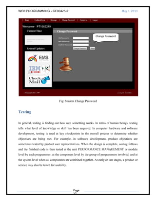 WEB PROGRAMMING - CE00425-2 May 1, 2013
Page
27
Fig: Student Change Password
Testing
In general, testing is finding out how well something works. In terms of human beings, testing
tells what level of knowledge or skill has been acquired. In computer hardware and software
development, testing is used at key checkpoints in the overall process to determine whether
objectives are being met. For example, in software development, product objectives are
sometimes tested by product user representatives. When the design is complete, coding follows
and the finished code is then tested at the unit PERFORMANCE MANAGEMENT or module
level by each programmer; at the component level by the group of programmers involved; and at
the system level when all components are combined together. At early or late stages, a product or
service may also be tested for usability.
Change Password
 