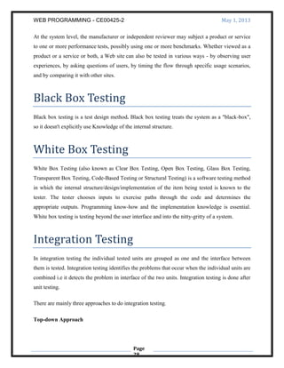 WEB PROGRAMMING - CE00425-2 May 1, 2013
Page
28
At the system level, the manufacturer or independent reviewer may subject a product or service
to one or more performance tests, possibly using one or more benchmarks. Whether viewed as a
product or a service or both, a Web site can also be tested in various ways - by observing user
experiences, by asking questions of users, by timing the flow through specific usage scenarios,
and by comparing it with other sites.
Black Box Testing
Black box testing is a test design method. Black box testing treats the system as a "black-box",
so it doesn't explicitly use Knowledge of the internal structure.
White Box Testing
White Box Testing (also known as Clear Box Testing, Open Box Testing, Glass Box Testing,
Transparent Box Testing, Code-Based Testing or Structural Testing) is a software testing method
in which the internal structure/design/implementation of the item being tested is known to the
tester. The tester chooses inputs to exercise paths through the code and determines the
appropriate outputs. Programming know-how and the implementation knowledge is essential.
White box testing is testing beyond the user interface and into the nitty-gritty of a system.
Integration Testing
In integration testing the individual tested units are grouped as one and the interface between
them is tested. Integration testing identifies the problems that occur when the individual units are
combined i.e it detects the problem in interface of the two units. Integration testing is done after
unit testing.
There are mainly three approaches to do integration testing.
Top-down Approach
 
