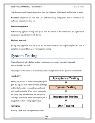 WEB PROGRAMMING - CE00425-2 May 1, 2013
Page
29
Top down approach tests the integration from top to bottom, it follows the architectural structure.
Example: Integration can start with GUI and the missing components will be substituted by
stubs and integration will go on.
Bottom-up approach
In bottom up approach testing takes place from the bottom of the control flow, the higher level
components are substituted with drivers
Big bang approach
In big bang approach most or all of the developed modules are coupled together to form a
complete system and then used for integration testing.
System Testing
System Testing is a level of the software testing process where a complete, integrated
system/software is tested.
The purpose of this test is to evaluate the system’s compliance with the specified requirements.
ANALOGY
During the process of manufacturing a ballpoint
pen, the cap, the body, the tail, the ink cartridge
and the ballpoint are produced separately and
unit tested separately. When two or more units
are ready, they are assembled and Integration
Testing is performed. When the complete pen is
integrated, System Testing is performed.
METHOD
Usually, Black Box Testing method is used.
 