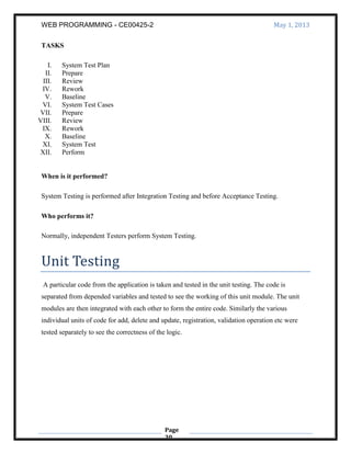 WEB PROGRAMMING - CE00425-2 May 1, 2013
Page
30
TASKS
I. System Test Plan
II. Prepare
III. Review
IV. Rework
V. Baseline
VI. System Test Cases
VII. Prepare
VIII. Review
IX. Rework
X. Baseline
XI. System Test
XII. Perform
When is it performed?
System Testing is performed after Integration Testing and before Acceptance Testing.
Who performs it?
Normally, independent Testers perform System Testing.
Unit Testing
A particular code from the application is taken and tested in the unit testing. The code is
separated from depended variables and tested to see the working of this unit module. The unit
modules are then integrated with each other to form the entire code. Similarly the various
individual units of code for add, delete and update, registration, validation operation etc were
tested separately to see the correctness of the logic.
 