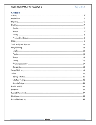 WEB PROGRAMMING - CE00425-2 May 1, 2013
Page 4
Contents
Abstract.........................................................................................................................................................5
Introduction...................................................................................................................................................5
Objective.......................................................................................................................................................6
Use Case .......................................................................................................................................................7
Admin .......................................................................................................................................................7
Student ......................................................................................................................................................7
Faculty ......................................................................................................................................................8
Program Coordinator ................................................................................................................................8
ERD ..............................................................................................................................................................9
Table Design and Structure.........................................................................................................................10
Story Boarding.............................................................................................................................................13
Log In......................................................................................................................................................13
Admin .....................................................................................................................................................14
Student ....................................................................................................................................................15
Faculty.....................................................................................................................................................16
Program coordinator ...............................................................................................................................17
Contact Us...............................................................................................................................................18
Screen Mock up ..........................................................................................................................................19
Testing ........................................................................................................................................................27
Testing Schedule.....................................................................................................................................31
Interface Testing .....................................................................................................................................43
Security Testing.......................................................................................................................................44
Critical analysis...........................................................................................................................................45
Limitation....................................................................................................................................................47
Future Enhancement ..................................................................................................................................47
Conclusion ..................................................................................................................................................48
Harvard Referencing...................................................................................................................................49
 