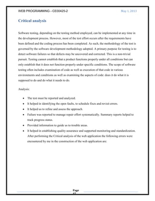 WEB PROGRAMMING - CE00425-2 May 1, 2013
Page
45
Critical analysis
Software testing, depending on the testing method employed, can be implemented at any time in
the development process. However, most of the test effort occurs after the requirements have
been defined and the coding process has been completed. As such, the methodology of the test is
governed by the software development methodology adopted. A primary purpose for testing is to
detect software failures so that defects may be uncovered and corrected. This is a non-trivial
pursuit. Testing cannot establish that a product functions properly under all conditions but can
only establish that it does not function properly under specific conditions. The scope of software
testing often includes examination of code as well as execution of that code in various
environments and conditions as well as examining the aspects of code: does it do what it is
supposed to do and do what it needs to do.
Analysis:
The test must be reported and analyzed.
It helped in identifying the open faults, to schedule fixes and revisit errors.
It helped us to refine and assess the approach.
Failure was reported to manage repair effort systematically. Summary reports helped to
track progress status.
Provided information to guide us to trouble areas.
It helped in establishing quality assurance and supported monitoring and standardization.
After performing the Critical analysis of the web application the following errors were
encountered by me in the construction of the web application are:
 