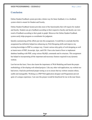 WEB PROGRAMMING - CE00425-2 May 1, 2013
Page
48
Conclusion
Online Student Feedback system provides a better way for faster feedback; it is a feedback
system which is meant for Student and Faculty.
Online Student Feedback System provides most of the functionality that will require for student
and faculty. Student can give feedback according to their respective faculty and faculty can view
result of feedback according to their grade in graph. Moreover the Online Student Feedback
system easily helps program co-coordinator for judgment.
Quickly summarizing all the efforts put into this assignment, I would like to conclude that this
assignment has definitely helped me enhancing my Web Designing skills and improve my
existing knowledge in PHP in a unique way. I learnt various nitty-gritty of web designing as well
as learnt more of PHP, Javascript, Ajax, and CSS. I have also learnt of how to implement
database handling with PHP, using various MySQL commands and its structure. This assignment
has helped in incorporating all the important and necessary features required in any dynamic
website.
Last but not the least, I have also learnt the importance of Web Modeling and learnt the proper
methodology of developing web related projects. Like any other web-application, my website too
had errors; I had also performed proper testing so as to ensure that my website remains robust,
usable and manageable. Working as a PHP Web application designer and Programmer proved
quite of a unique experience. I am sure this project would be beneficial for me in the near future.
 