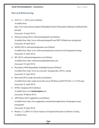 WEB PROGRAMMING - CE00425-2 May 1, 2013
Page
49
Harvard Referencing
BRICKS, T. (2013) ucd.ie [Online]
Available from:
http://www.ucd.ie/t4cms/student%20feedback%20on%20modules%20project%20final%20re
port.pdf
[Accessed: 19 April 2013]
Software testing (2012) softwaretestingstuff.com [Online]
Available from: http://www.softwaretestingstuff.com/2007/10/black-box-testing.html
[Accessed: 20 April 2013]
JONES (2013) softwaretestingmentor.com [Online]
Available from: http://www.softwaretestingmentor.com/test-levels/integration-testing/
[Accessed: 21 April 2013]
MC (2013) softwaretestingmentor.com [Online]
Available from: http://softwaretestingfundamentals.com
[Accessed: 22 April 2013]
Pan jianto,(1999)"Dependable Embedded Systems"[Online]
Available from: http://www.ece.cmu.edu/~koopman/des_s99/sw_testing
[Accessed: 21 April 2013]
Microsoft (2013) msdn.microsoft.com [Online]
Available from: http://msdn.microsoft.com/en-IN/library/aa292197%28v=vs.71%29.aspx
[Accessed: 21 April 2013]
HTML Template (2013) [Online]
Available from www.htmltemplates.net
[Accessed: 20 March 2013]
APP Perfect (2013) appperfect.com [Online]
Available from: http://www.appperfect.com/products/application-testing/app-test-gui-
testing.html
[Accessed: 24 April 2013]
Briand, L.C.,(2007)"A Critical Analysis of Empirical Research in Software Testing
Available from :
 