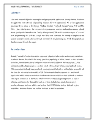 WEB PROGRAMMING - CE00425-2 May 1, 2013
Page 5
Abstract
The main aim and objective was to plan and program web application for any domain. We have
to apply the best software Engineering practices for web application. As a web application
developer I was asked to develop an “Online Student Feedback System” using PHP and My
SQL. I have tried to apply the extreme web programming practices and database design related
to the quality criteria or elements. Quality Management (QM) activities that are a part of extreme
web programming and Web ML design have also been identified. An attempt to emphasize the
quality an improvement achieves through extreme web programming and WML design practices
has been made through the paper.
Introduction
In today’s world of online interaction, electronic education is becoming an important part of the
academic domain. Faced with the strong growth of popularity of online courses, a need arises for
a flexible, streamlined & easily integrated online academic feedback delivery system. APIIT
online student feedback system is a system which offers delivery of academic feedback online.
This means that feedback is personalized, constructive and helpful, as well as being accessible all
the time, for anywhere in the world. APIIT Online student feedback system is a web-based
application which serves as a medium that lecturers can use to deliver their feedback to students.
This report contains an in-depth and detailed review of the development process, as well as
offering justification for the need for such as system. Included are results from a survey
conducted among students, which clearly show that APIIT Online student feedback system
would be a welcome feature and tool for students, as well as educators.
 