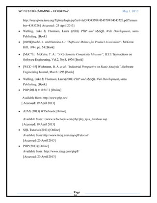 WEB PROGRAMMING - CE00425-2 May 1, 2013
Page
50
http://ieeexplore.ieee.org/Xplore/login.jsp?url=/iel5/4343708/4343709/04343726.pdf?arnum
ber=4343726 [ Accessed : 25 April 2013]
Welling, Luke & Thomson, Laura (2001) PHP and MySQL Web Development, sams
Publishing. [Book]
[BB94]Bache, R. and Bazzana, G.: “Software Metrics for Product Assessment”, McGraw
Hill, 1994, pp. 54 [Book]
[McC76] McCabe, T. A.: “A Cyclomatic Complexity Measure”, IEEE Transactions on
Software Engineering, Vol.2, No.4, 1976 [Book]
[WCC+95] Wichmann, B. A. et al: “Industrial Perspective on Static Analysis”, Software
Engineering Journal, March 1995 [Book]
Welling, Luke & Thomson, Laura(2001) PHP and MySQL Web Development, sams
Publishing. [Book]
PHP(2013) PHP.NET [Online]
Available from: http://www.php.net/
[ Accessed: 19 April 2013]
AJAX (2013) W3Schools [Online]
Available from: ://www.w3schools.com/php/php_ajax_database.asp
[Accessed: 19 April 2013]
SQL Tutorial (2013) [Online]
Available from http://www.tizag.com/mysqlTutorial/
[Accessed: 20 April 2013]
PHP (2013) [Online]
Available from : http://www.tizag.com/phpT/
[Accessed: 20 April 2013]
 
