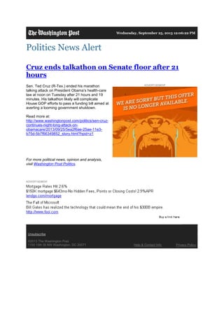 Wednesday, September 25, 2013 12:06:22 PM
Politics News Alert
Cruz ends talkathon on Senate floor after 21
hours
Sen. Ted Cruz (R-Tex.) ended his marathon
talking attack on President Obama’s health-care
law at noon on Tuesday after 21 hours and 19
minutes. His talkathon likely will complicate
House GOP efforts to pass a funding bill aimed at
averting a looming government shutdown.
Read more at:
http://www.washingtonpost.com/politics/sen-cruz-
continues-night-long-attack-on-
obamacare/2013/09/25/5ea2f6ae-25ae-11e3-
b75d-5b7f66349852_story.html?hpid=z1
For more political news, opinion and analysis,
visit Washington Post Politics.
Unsubscribe
©2013 The Washington Post
1150 15th St NW Washington, DC 20071 Help & Contact Info Privacy Policy
 
