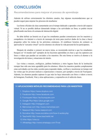 6
Además de utilizar correctamente los distintos canales, hay algunas recomendaciones que se
pueden seguir para mejorar los procesos de enseñanza:
Las horas oficiales de clase aumentarán con el tiempo dedicado a aprender a través del espacio
virtual. Si no es posible dedicar demasiado tiempo a las actividades en línea, se podría iniciar
planificando una hora a la semana de interacción digital.
Se debe definir un horario en el que los estudiantes puedan comunicarse con los maestros y
compañeros vía internet o a través de mensajes de texto para resolver dudas de la clase o hacer
preguntas sobre los temas de los próximos exámenes. Al establecer horarios de contacto se
aprovecha la “cercanía virtual” con los alumnos sin afectar la vida personal de los participantes.
Después de estudiar o conocer un nuevo tema, se recomienda motivar a que los estudiantes
busquen en “el mundo real” ejemplos de las lecciones aprendidas en clase y que las capturen con
fotos o videos que puedan ser enviados a los maestros. De esta forma se motiva al alumno a la
investigación de temas y situaciones de interés.
Las visitas a museos, zoológicos, jardines botánicos y otros lugares fuera de la institución
siempre han sido una tarea agradable para los alumnos. Ahora los maestros pueden complementar
estas actividades con las redes sociales para responder dudas, verificar y monitorear en tiempo real
las visitas que los jóvenes realicen a exposiciones o museos, por ejemplo a través de Foursquare.
Además, los alumnos pueden capturar lo que más les haya interesado con fotos o videos a través
de Instagram, Facebook, Vine y otras aplicaciones, y exponerlos en el salón de clases.
CONCLUSIÓN
Recomendaciones para mejorar el proceso de aprendizaje
MOBILELEARNINGWHITEPAPER2014
11 APLICACIONES MÓVILES RECOMENDADAS PARA LOS MAESTROS
1. Dropbox https://www.dropbox.com
2. Facebook http://www.facebook.com
3. Foursquare https://es.foursquare.com
4. Google Plus https://plus.google.com
5. Instagram http://instagram.com
6. Memorizar.com http://www.memorizar.com
7. Nearpod http://www.nearpod.com
8. Socrative http://www.socrative.com/how-it-works.php
9. TeacherKit http://www.teacherkit.net
10.Vine https://vine.co
11.WhatsApp http://www.whatsapp.com/?l=es
 