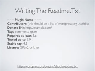 WritingThe Readme.Txt
http://wordpress.org/plugins/about/readme.txt
=== Plugin Name ===
Contributors: (this should be a list of wordpress.org userid's)
Donate link: http://example.com/
Tags: comments, spam
Requires at least: 3.6
Tested up to: 3.9.1
Stable tag: 4.3
License: GPLv2 or later
 