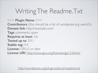 WritingThe Readme.Txt
http://wordpress.org/plugins/about/readme.txt
=== Plugin Name ===
Contributors: (this should be a list of wordpress.org userid's)
Donate link: http://example.com/
Tags: comments, spam
Requires at least: 3.6
Tested up to: 3.9.1
Stable tag: 4.3
License: GPLv2 or later
License URI: http://www.gnu.org/licenses/gpl-2.0.html
 