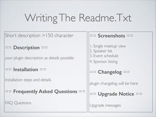 WritingThe Readme.Txt
Short description >150 character	

!
== Description ==	

!
your plugin description as details possible	

!
== Installation ==	

!
Installation steps and details	

!
== Frequently Asked Questions ==	

!
FAQ Questions
== Screenshots ==	

!
1. Single meetup view	

2. Speaker list	

3. Event schedule	

4. Sponsor listing 
!
== Changelog ==	

!
plugin changelog will be here	

!
== Upgrade Notice ==	

!
Upgrade messages
 
