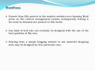 WordPress:
 Greater than fifty percent in the modern websites are choosing Word
press as the content management system consequently leaving it
the most in-demand one present in this world.
 Any kind of web site can certainly be designed with the use of the
best qualities of Wp cms.
 Starting from a simple blogging website to one powerful shopping
sites may be designed by this particular cms.
 