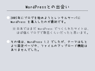 WordPressとの出会い
2005年にブログを始めようとレンタルサーバに
WordPress を導入したのが最初です。
その頃は、WordPress 1.2 でしたが、テーマはもと
より固定ページや、ファイルのアップロード機能は
ありませんでした。
日本ではまだ WordPress でつくられたサイトは、
ほぼ個人ブログで数百くらいだったと思います。
※
 