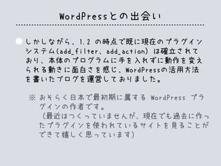 WordPressとの出会い
しかしながら、1.2 の時点で既に現在のプラグイン
システム(add_filter、add_action）は確立されて
おり、本体のプログラムに手を入れずに動作を変え
られる動きに面白さを感じ、WordPressの活用方法
を書いたブログを運営しておりました。
おそらく日本で最初期に属する WordPress プラ
グインの作者です。
（最近はつくっていませんが、現在でも過去に作っ
たプラグインを使われているサイトを見ることが
できて嬉しく思っています）
※
 