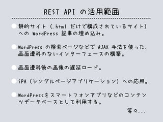 REST API の活用範囲
静的サイト（.html だけで構成されているサイト）
への WordPress 記事の埋め込み。
WordPress の検索ページなどで AJAX 手法を使った、
画面遷移のないインターフェースの構築。
画面遷移後の画像の遅延ロード。
SPA（シングルページアプリケーション）への応用。
WordPressをスマートフォンアプリなどのコンテン
ツデータベースとして利用する。
等々...
 