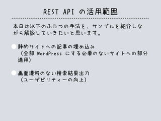 REST API の活用範囲
本日は以下のふたつの手法を、サンプルを紹介しな
がら解説していきたいと思います。
静的サイトへの記事の埋め込み
（全部 WordPress にする必要のないサイトへの部分
適用）
画面遷移のない検索結果出力
（ユーザビリティーの向上）
 