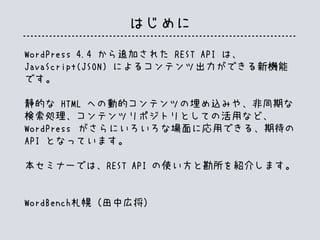 WordPress 4.4 から追加された REST API は、
JavaScript(JSON) によるコンテンツ出力ができる新機能
です。
静的な HTML への動的コンテンツの埋め込みや、非同期な
検索処理、コンテンツリポジトリとしての活用など、
WordPress がさらにいろいろな場面に応用できる、期待の
API となっています。
本セミナーでは、REST API の使い方と勘所を紹介します。
WordBench札幌（田中広将）
はじめに
 