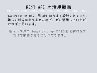 REST API の活用範囲
WordPress の REST 用 API はうまく設計されており、
難しい部分はありませんので、ぜひ活用していただ
ければと思います。
テーマ内の functions.php に10行ほど付け足す
だけで動作させることができます。
※
 