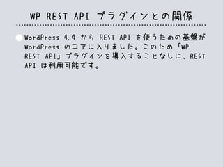 WP REST API プラグインとの関係
WordPress 4.4 から REST API を使うための基盤が
WordPress のコアに入りました。このため「WP
REST API」プラグインを導入することなしに、REST
API は利用可能です。
 