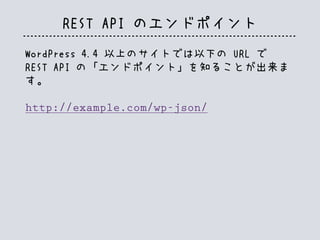 REST API のエンドポイント
WordPress 4.4 以上のサイトでは以下の URL で
REST API の「エンドポイント」を知ることが出来ま
す。
http://example.com/wp-json/
 