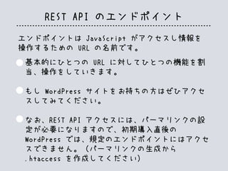 REST API のエンドポイント
エンドポイントは JavaScript がアクセスし情報を
操作するための URL の名前です。
基本的にひとつの URL に対してひとつの機能を割
当、操作をしていきます。
もし WordPress サイトをお持ちの方はぜひアクセ
スしてみてください。
なお、REST API アクセスには、パーマリンクの設
定が必要になりますので、初期導入直後の
WordPress では、規定のエンドポイントにはアクセ
スできません。（パーマリンクの生成から
.htaccess を作成してください）
 