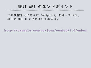 REST API のエンドポイント
この情報を元にさらに「endpoint」を辿っていき、
以下の URL にアクセスしてみます。
http://example.com/wp-json/oembed/1.0/embed
 