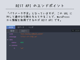 REST API のエンドポイント
「パラメータ不足」となっていますが、この URL に
対して適切な引数を与えてやることで、WordPress
から情報を取得できるのが REST API です。
 