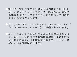WP REST API プラグインはコアに内蔵された REST
API インターフェースを使って、WordPress の全て
の機能を REST アクセスできことを目指して作成さ
れているプラグインです。
また、REST API にアクセスする JavaScript ライブ
ラリ（backbone.js ベース）も準備されています。
API ドキュメントに従いリクエストを構成すること
で、WordPress のすべての情報の取得、更新を行う
ことができます。（更新系などのセキュリティーは
OAuth により確保されます）
 