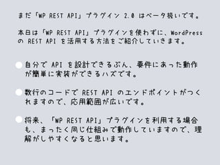 自分で API を設計できるぶん、要件にあった動作
が簡単に実装ができるハズです。
数行のコードで REST API のエンドポイントがつく
れますので、応用範囲が広いです。
将来、「WP REST API」プラグインを利用する場合
も、まったく同じ仕組みで動作していますので、理
解がしやすくなると思います。
まだ「WP REST API」プラグイン 2.0 はベータ扱いです。
本日は「WP REST API」プラグインを使わずに、WordPress
の REST API を活用する方法をご紹介していきます。
 