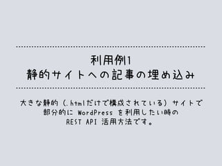 利用例1
静的サイトへの記事の埋め込み
大きな静的（.htmlだけで構成されている）サイトで
部分的に WordPress を利用したい時の
REST API 活用方法です。
 