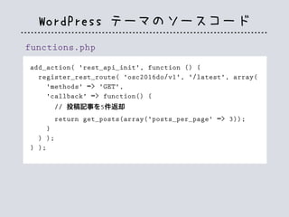 WordPress テーマのソースコード
functions.php
add_action( 'rest_api_init', function () {
register_rest_route( 'osc2016do/v1', '/latest', array(
'methods' => 'GET',
'callback' => function() {
// 投稿記事を5件返却
return get_posts(array('posts_per_page' => 3));
}
) );
} );
 