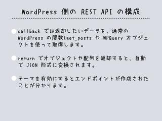 WordPress 側の REST API の構成
callback では返却したいデータを、通常の
WordPress の関数(get_posts や WPQuery オブジェ
クトを使って取得します。
return でオブジェクトや配列を返却すると、自動
で JSON 形式に変換されます。
テーマを有効にするとエンドポイントが作成された
ことが分かります。
 