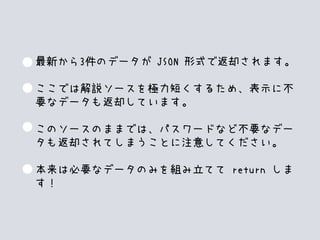 最新から3件のデータが JSON 形式で返却されます。
ここでは解説ソースを極力短くするため、表示に不
要なデータも返却しています。
このソースのままでは、パスワードなど不要なデー
タも返却されてしまうことに注意してください。
本来は必要なデータのみを組み立てて return しま
す！
 