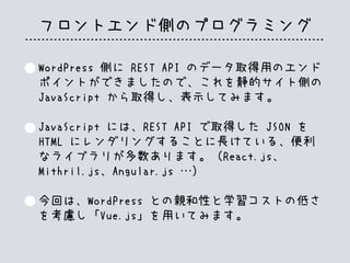 フロントエンド側のプログラミング
WordPress 側に REST API のデータ取得用のエンド
ポイントができましたので、これを静的サイト側の
JavaScript から取得し、表示してみます。
JavaScript には、REST API で取得した JSON を
HTML にレンダリングすることに長けている、便利
なライブラリが多数あります。（React.js、
Mithril.js、Angular.js …）
今回は、WordPress との親和性と学習コストの低さ
を考慮し「Vue.js」を用いてみます。
 