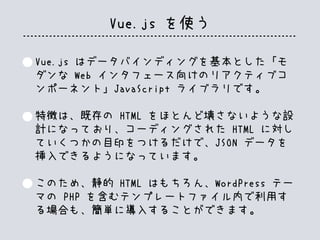 Vue.js を使う
Vue.js はデータバインディングを基本とした「モ
ダンな Web インタフェース向けのリアクティブコ
ンポーネント」JavaScript ライブラリです。
特徴は、既存の HTML をほとんど壊さないような設
計になっており、コーディングされた HTML に対し
ていくつかの目印をつけるだけで、JSON データを
挿入できるようになっています。
このため、静的 HTML はもちろん、WordPress テー
マの PHP を含むテンプレートファイル内で利用す
る場合も、簡単に導入することができます。
 