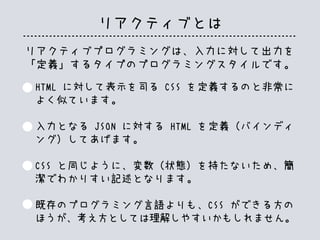 リアクティブとは
HTML に対して表示を司る CSS を定義するのと非常に
よく似ています。
入力となる JSON に対する HTML を定義（バインディ
ング）してあげます。
CSS と同じように、変数（状態）を持たないため、簡
潔でわかりすい記述となります。
既存のプログラミング言語よりも、CSS ができる方の
ほうが、考え方としては理解しやすいかもしれません。
リアクティブプログラミングは、入力に対して出力を
「定義」するタイプのプログラミングスタイルです。
 