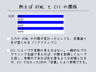 例えば HTML と CSS の関係
結果
入力の HTML の行数が変わったとしても、定義通り
色が塗られる（リアクティブ!）
CSS にループや変数の考え方はない。一般的なプロ
グラミング言語で考えれば、行数を取得してループ
を回し、奇数行であれば色を塗るような処理となる
が、CSS ではたった3行の「定義」により実現できる。
 