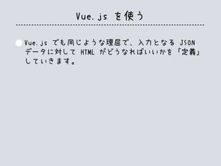 Vue.js を使う
Vue.js でも同じような理屈で、入力となる JSON
データに対して HTML がどうなればいいかを「定義」
していきます。
 
