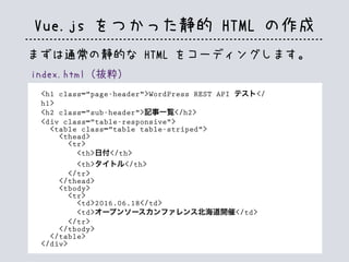Vue.js をつかった静的 HTML の作成
index.html（抜粋）
<h1 class="page-header">WordPress REST API テスト</
h1>
<h2 class="sub-header">記事一覧</h2>
<div class="table-responsive">
<table class="table table-striped">
<thead>
<tr>
<th>日付</th>
<th>タイトル</th>
</tr>
</thead>
<tbody>
<tr>
<td>2016.06.18</td>
<td>オープンソースカンファレンス北海道開催</td>
</tr>
</tbody>
</table>
</div>
まずは通常の静的な HTML をコーディングします。
 