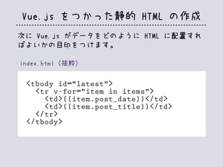 Vue.js をつかった静的 HTML の作成
index.html（抜粋）
<tbody id="latest">
<tr v-for="item in items">
<td>{{item.post_date}}</td>
<td>{{item.post_title}}</td>
</tr>
</tbody>
次に Vue.js がデータをどのように HTML に配置すれ
ばよいかの目印をつけます。
 