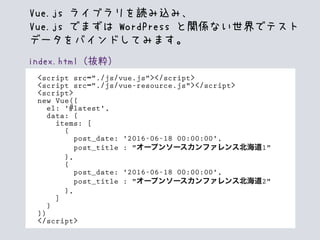 index.html（抜粋）
<script src="./js/vue.js"></script>
<script src="./js/vue-resource.js"></script>
<script>
new Vue({
el: '#latest',
data: {
items: [
{
post_date: '2016-06-18 00:00:00',
post_title : "オープンソースカンファレンス北海道1"
},
{
post_date: '2016-06-18 00:00:00',
post_title : "オープンソースカンファレンス北海道2"
},
]
}
})
</script>
Vue.js ライブラリを読み込み、
Vue.js でまずは WordPress と関係ない世界でテスト
データをバインドしてみます。
 