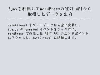 Ajaxを利用してWordPressのREST APIから
取得したデータを出力
data(items) をダミーデータから空に変更し、
Vue.js の created イベントをきっかけに、
WordPress で作成した REST API のエンドポイント
にアクセスし、data(items) に格納します。
 