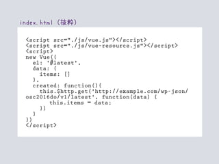 index.html（抜粋）
<script src="./js/vue.js"></script>
<script src="./js/vue-resource.js"></script>
<script>
new Vue({
el: '#latest',
data: {
items: []
},
created: function(){
this.$http.get('http://example.com/wp-json/
osc2016do/v1/latest', function(data) {
this.items = data;
})
}
})
</script>
 