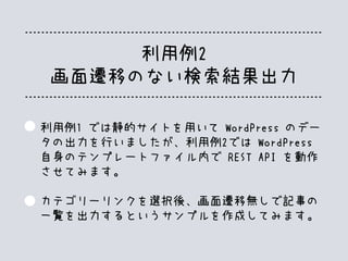 利用例2
画面遷移のない検索結果出力
利用例1 では静的サイトを用いて WordPress のデー
タの出力を行いましたが、利用例2では WordPress
自身のテンプレートファイル内で REST API を動作
させてみます。
カテゴリーリンクを選択後、画面遷移無しで記事の
一覧を出力するというサンプルを作成してみます。
 