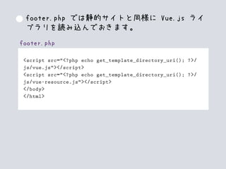 footer.php
<script src="<?php echo get_template_directory_uri(); ?>/
js/vue.js"></script>
<script src="<?php echo get_template_directory_uri(); ?>/
js/vue-resource.js"></script>
</body>
</html>
footer.php では静的サイトと同様に Vue.js ライ
ブラリを読み込んでおきます。
 