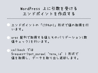 WordPress 上に引数を受ける
エンドポイントを作成する
エンドポイントの「(?Pd+)」形式で値の取得を行
います。
args 配列で取得する値とそのバリデーション(数
値チェック)を行います。
callback では
$request->get_param(‘term_id’) 形式で
値を取得し、データを取り出し返却します。
 