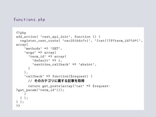 <?php
add_action( 'rest_api_init', function () {
register_rest_route( 'osc2016do/v1', '/cat/(?P<term_id>d+)',
array(
'methods' => 'GET',
'args' => array(
'term_id' => array(
'default' => 1,
'sanitize_callback' => 'absint',
)
),
'callback' => function($request) {
// そのカテゴリに属する記事を取得
return get_posts(array('cat' => $request-
>get_param('term_id')));
}
) );
} );
?>
functions.php
 