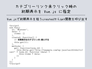 <script>
new Vue({
el: '#latest',
data: {
items: []
},
created: function() {
// 初期表示はカテゴリIDの1番とする
this.get(1);
},
methods: {
get: function(term_id) {
this.$http.get('http://example.com/wp-json/osc2016do/v1/
cat/' + term_id, function (data) {
this.items = data;
})
}
}
});
</script>
Vue.jsで初期表示を担うcreatedからget関数を呼び出す
カテゴリーリンク未クリック時の
初期表示を Vue.js に指定
 