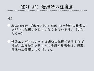REST API 活用時の注意点
SEO
JavaScript で出力された HTML は一般的に検索エ
ンジンに取得されにくいとされています。（おそ
らく…）
検索エンジンによっては適切に取得できるようで
すが、主要なコンテンツに活用する場合は、調査、
考慮の上使用してください。
 